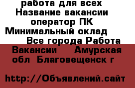 работа для всех › Название вакансии ­ оператор ПК › Минимальный оклад ­ 15 000 - Все города Работа » Вакансии   . Амурская обл.,Благовещенск г.